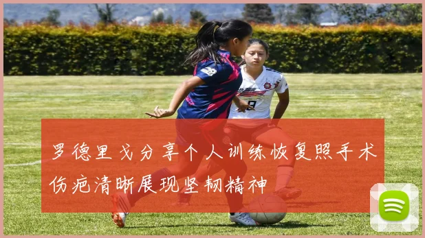 罗德里戈分享个人训练恢复照手术伤疤清晰展现坚韧精神