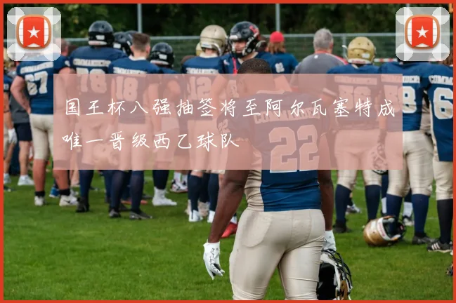 国王杯八强抽签将至阿尔瓦塞特成唯一晋级西乙球队