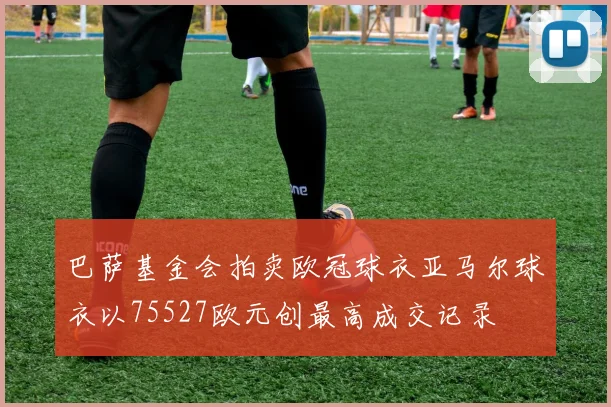 巴萨基金会拍卖欧冠球衣亚马尔球衣以75527欧元创最高成交记录