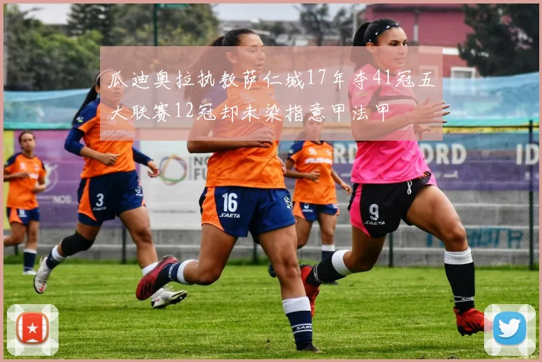 瓜迪奥拉执教萨仁城17年夺41冠五大联赛12冠却未染指意甲法甲