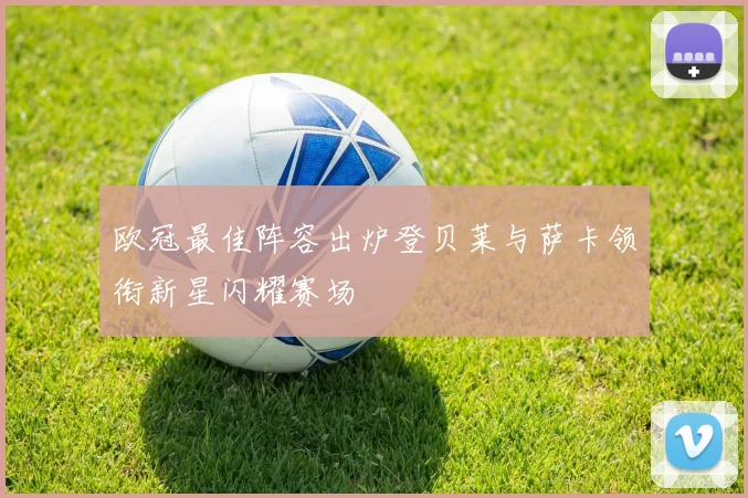 欧冠最佳阵容出炉登贝莱与萨卡领衔新星闪耀赛场
