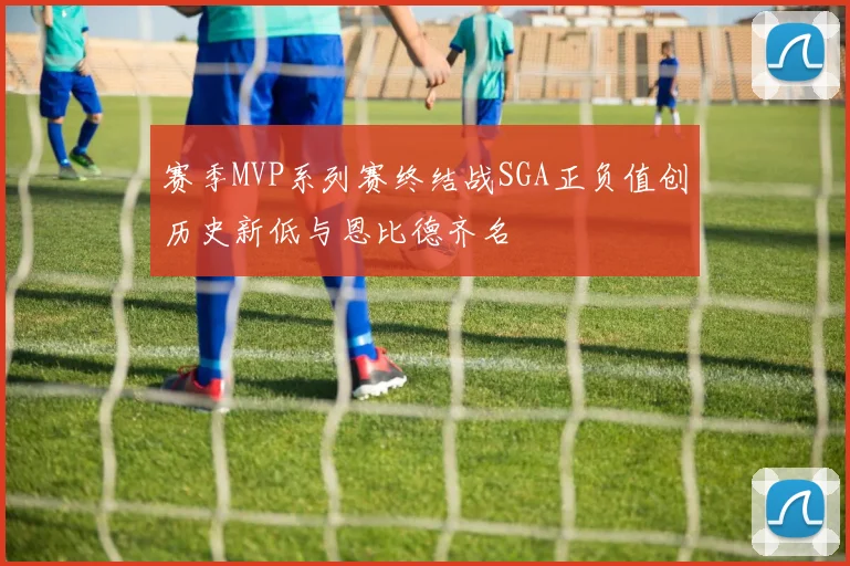 赛季MVP系列赛终结战SGA正负值创历史新低与恩比德齐名