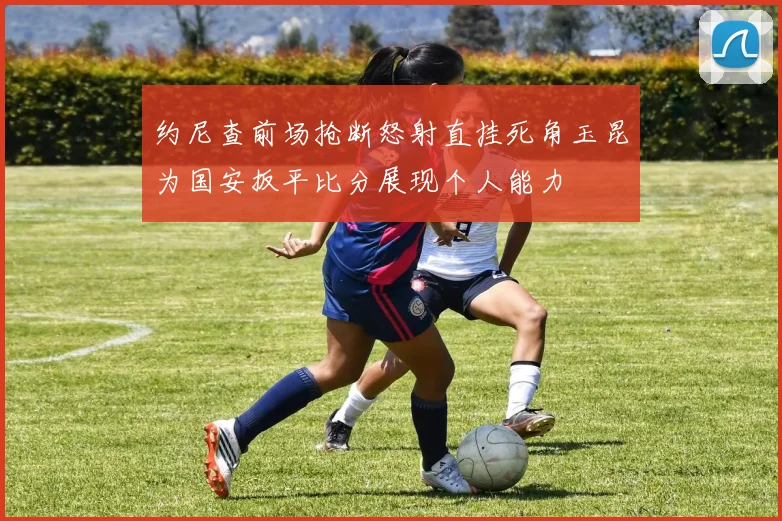约尼查前场抢断怒射直挂死角玉昆为国安扳平比分展现个人能力