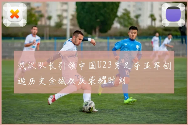 武汉队长引领中国U23男足夺亚军创造历史全城欢庆荣耀时刻