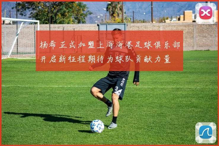 杨希正式加盟上海海港足球俱乐部开启新征程期待为球队贡献力量
