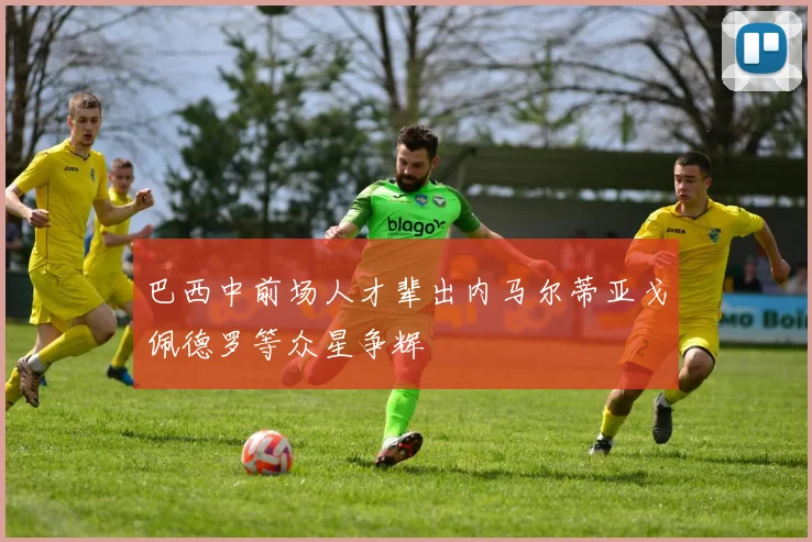 巴西中前场人才辈出内马尔蒂亚戈佩德罗等众星争辉