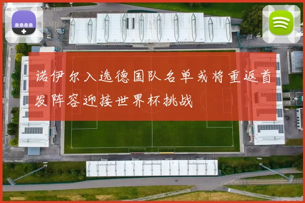 诺伊尔入选德国队名单或将重返首发阵容迎接世界杯挑战