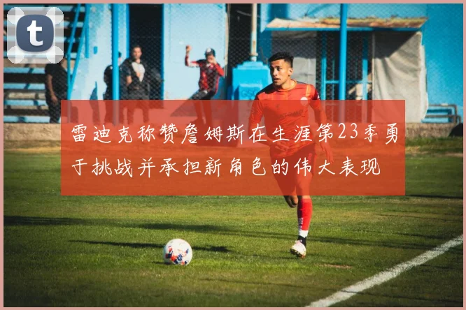 雷迪克称赞詹姆斯在生涯第23季勇于挑战并承担新角色的伟大表现