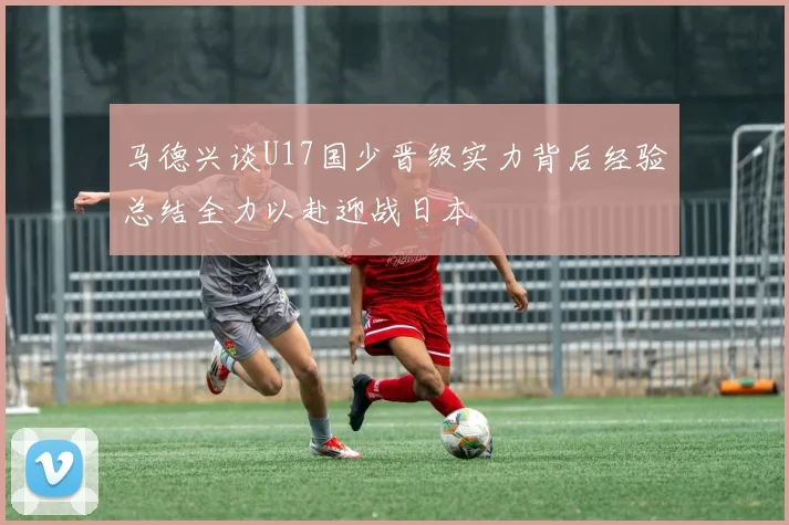 马德兴谈U17国少晋级实力背后经验总结全力以赴迎战日本